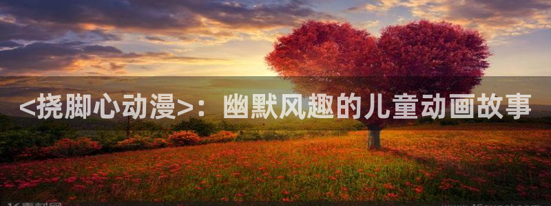 漫画acg里番：<挠脚心动漫>：幽默风趣的儿童动画故事