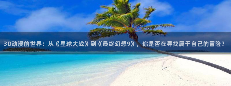 成人动漫里番在线观看：3D动漫的世界：从《星球大战》到《最终幻想9》，你是否在寻找属于自己的冒险？